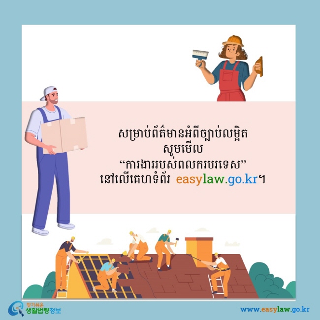 សម្រាប់ព័ត៌មានអំពីច្បាប់លម្អិត សូមមើល “ការងាររបស់ពលករបរទេស” នៅលើគេហទំព័រ easylaw.go.kr។